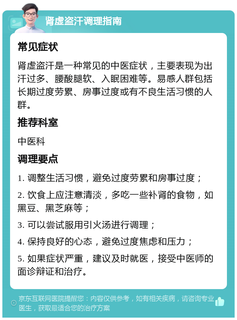 肾虚盗汗调理指南 常见症状 肾虚盗汗是一种常见的中医症状，主要表现为出汗过多、腰酸腿软、入眠困难等。易感人群包括长期过度劳累、房事过度或有不良生活习惯的人群。 推荐科室 中医科 调理要点 1. 调整生活习惯，避免过度劳累和房事过度； 2. 饮食上应注意清淡，多吃一些补肾的食物，如黑豆、黑芝麻等； 3. 可以尝试服用引火汤进行调理； 4. 保持良好的心态，避免过度焦虑和压力； 5. 如果症状严重，建议及时就医，接受中医师的面诊辩证和治疗。