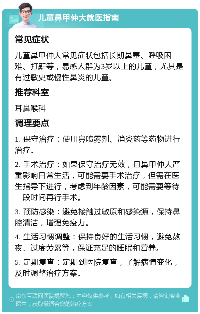 儿童鼻甲仲大就医指南 常见症状 儿童鼻甲仲大常见症状包括长期鼻塞、呼吸困难、打鼾等，易感人群为3岁以上的儿童，尤其是有过敏史或慢性鼻炎的儿童。 推荐科室 耳鼻喉科 调理要点 1. 保守治疗：使用鼻喷雾剂、消炎药等药物进行治疗。 2. 手术治疗：如果保守治疗无效，且鼻甲仲大严重影响日常生活，可能需要手术治疗，但需在医生指导下进行，考虑到年龄因素，可能需要等待一段时间再行手术。 3. 预防感染：避免接触过敏原和感染源，保持鼻腔清洁，增强免疫力。 4. 生活习惯调整：保持良好的生活习惯，避免熬夜、过度劳累等，保证充足的睡眠和营养。 5. 定期复查：定期到医院复查，了解病情变化，及时调整治疗方案。