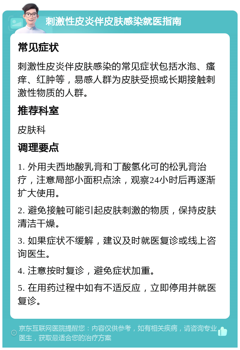 刺激性皮炎伴皮肤感染就医指南 常见症状 刺激性皮炎伴皮肤感染的常见症状包括水泡、瘙痒、红肿等，易感人群为皮肤受损或长期接触刺激性物质的人群。 推荐科室 皮肤科 调理要点 1. 外用夫西地酸乳膏和丁酸氢化可的松乳膏治疗，注意局部小面积点涂，观察24小时后再逐渐扩大使用。 2. 避免接触可能引起皮肤刺激的物质，保持皮肤清洁干燥。 3. 如果症状不缓解，建议及时就医复诊或线上咨询医生。 4. 注意按时复诊，避免症状加重。 5. 在用药过程中如有不适反应，立即停用并就医复诊。