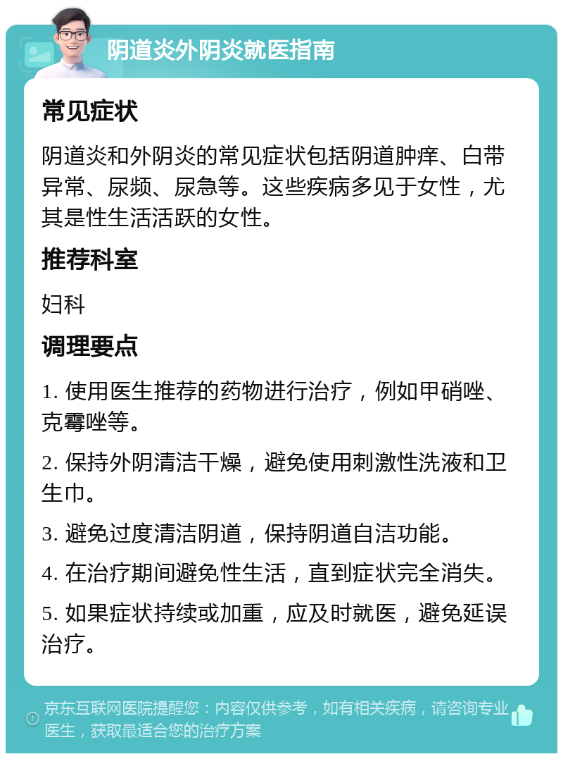 阴道炎外阴炎就医指南 常见症状 阴道炎和外阴炎的常见症状包括阴道肿痒、白带异常、尿频、尿急等。这些疾病多见于女性，尤其是性生活活跃的女性。 推荐科室 妇科 调理要点 1. 使用医生推荐的药物进行治疗，例如甲硝唑、克霉唑等。 2. 保持外阴清洁干燥，避免使用刺激性洗液和卫生巾。 3. 避免过度清洁阴道，保持阴道自洁功能。 4. 在治疗期间避免性生活，直到症状完全消失。 5. 如果症状持续或加重，应及时就医，避免延误治疗。