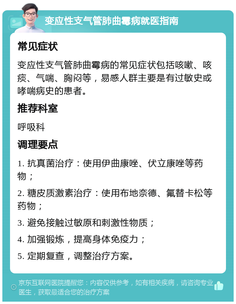 变应性支气管肺曲霉病就医指南 常见症状 变应性支气管肺曲霉病的常见症状包括咳嗽、咳痰、气喘、胸闷等，易感人群主要是有过敏史或哮喘病史的患者。 推荐科室 呼吸科 调理要点 1. 抗真菌治疗：使用伊曲康唑、伏立康唑等药物； 2. 糖皮质激素治疗：使用布地奈德、氟替卡松等药物； 3. 避免接触过敏原和刺激性物质； 4. 加强锻炼，提高身体免疫力； 5. 定期复查，调整治疗方案。