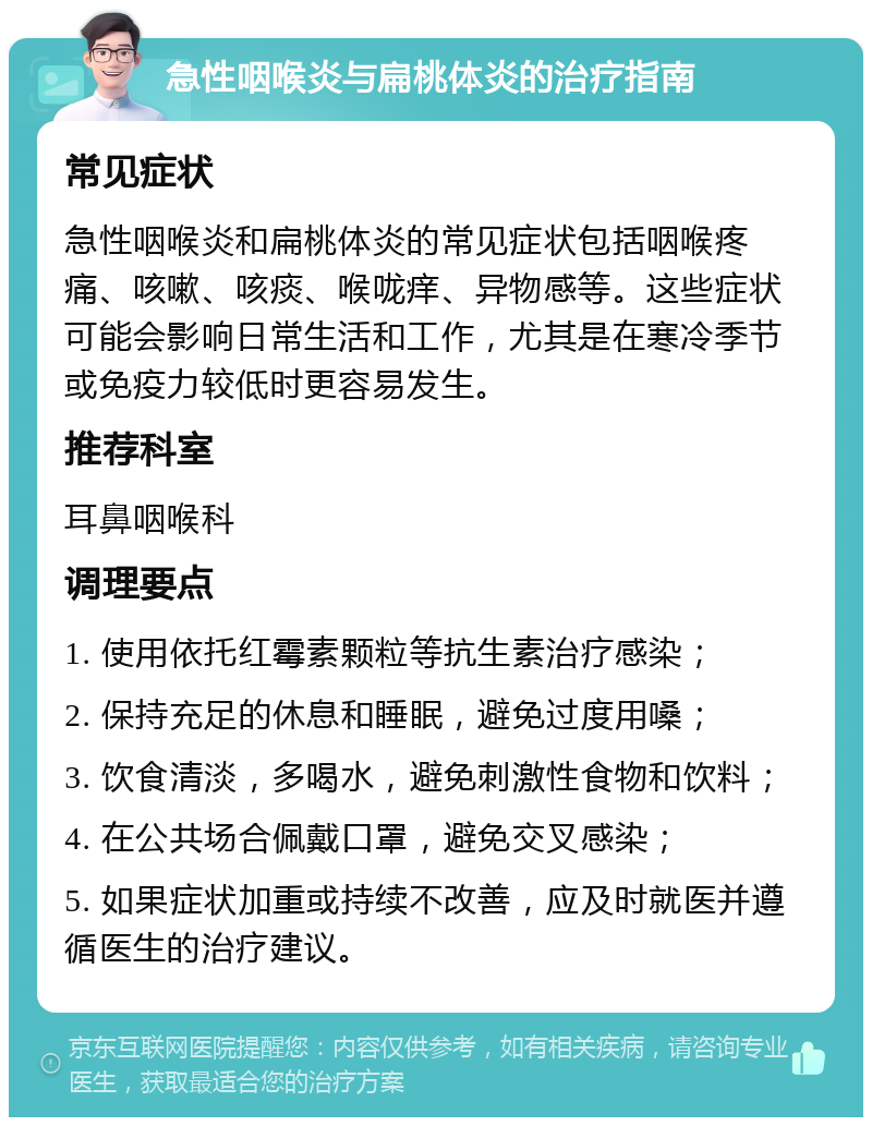 急性咽喉炎与扁桃体炎的治疗指南 常见症状 急性咽喉炎和扁桃体炎的常见症状包括咽喉疼痛、咳嗽、咳痰、喉咙痒、异物感等。这些症状可能会影响日常生活和工作，尤其是在寒冷季节或免疫力较低时更容易发生。 推荐科室 耳鼻咽喉科 调理要点 1. 使用依托红霉素颗粒等抗生素治疗感染； 2. 保持充足的休息和睡眠，避免过度用嗓； 3. 饮食清淡，多喝水，避免刺激性食物和饮料； 4. 在公共场合佩戴口罩，避免交叉感染； 5. 如果症状加重或持续不改善，应及时就医并遵循医生的治疗建议。