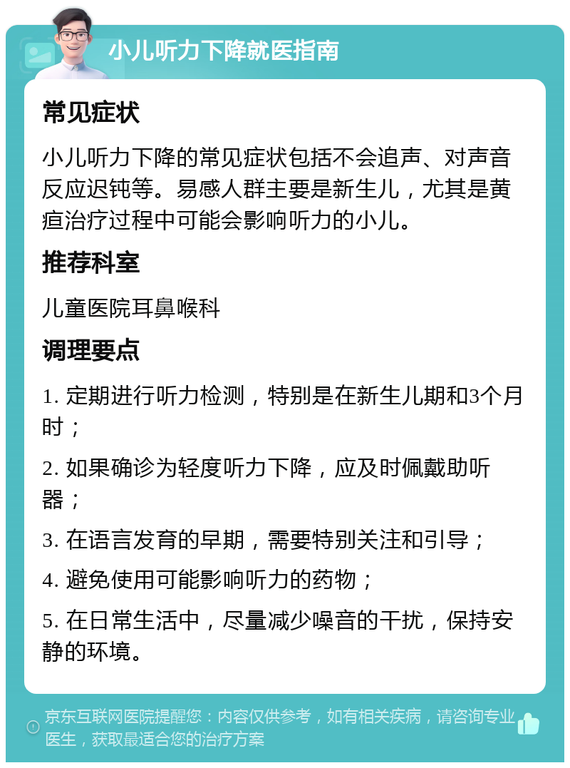 小儿听力下降就医指南 常见症状 小儿听力下降的常见症状包括不会追声、对声音反应迟钝等。易感人群主要是新生儿，尤其是黄疸治疗过程中可能会影响听力的小儿。 推荐科室 儿童医院耳鼻喉科 调理要点 1. 定期进行听力检测，特别是在新生儿期和3个月时； 2. 如果确诊为轻度听力下降，应及时佩戴助听器； 3. 在语言发育的早期，需要特别关注和引导； 4. 避免使用可能影响听力的药物； 5. 在日常生活中，尽量减少噪音的干扰，保持安静的环境。