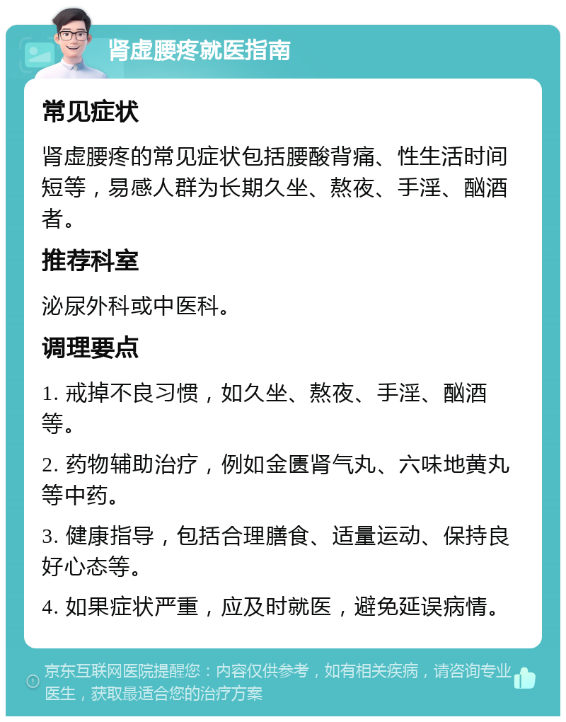 肾虚腰疼就医指南 常见症状 肾虚腰疼的常见症状包括腰酸背痛、性生活时间短等，易感人群为长期久坐、熬夜、手淫、酗酒者。 推荐科室 泌尿外科或中医科。 调理要点 1. 戒掉不良习惯，如久坐、熬夜、手淫、酗酒等。 2. 药物辅助治疗，例如金匮肾气丸、六味地黄丸等中药。 3. 健康指导，包括合理膳食、适量运动、保持良好心态等。 4. 如果症状严重，应及时就医，避免延误病情。