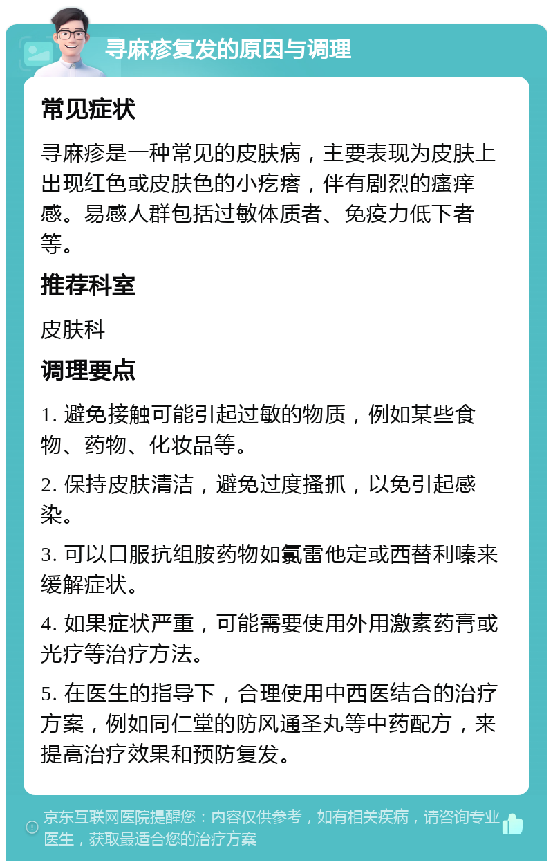 寻麻疹复发的原因与调理 常见症状 寻麻疹是一种常见的皮肤病，主要表现为皮肤上出现红色或皮肤色的小疙瘩，伴有剧烈的瘙痒感。易感人群包括过敏体质者、免疫力低下者等。 推荐科室 皮肤科 调理要点 1. 避免接触可能引起过敏的物质，例如某些食物、药物、化妆品等。 2. 保持皮肤清洁，避免过度搔抓，以免引起感染。 3. 可以口服抗组胺药物如氯雷他定或西替利嗪来缓解症状。 4. 如果症状严重，可能需要使用外用激素药膏或光疗等治疗方法。 5. 在医生的指导下，合理使用中西医结合的治疗方案，例如同仁堂的防风通圣丸等中药配方，来提高治疗效果和预防复发。