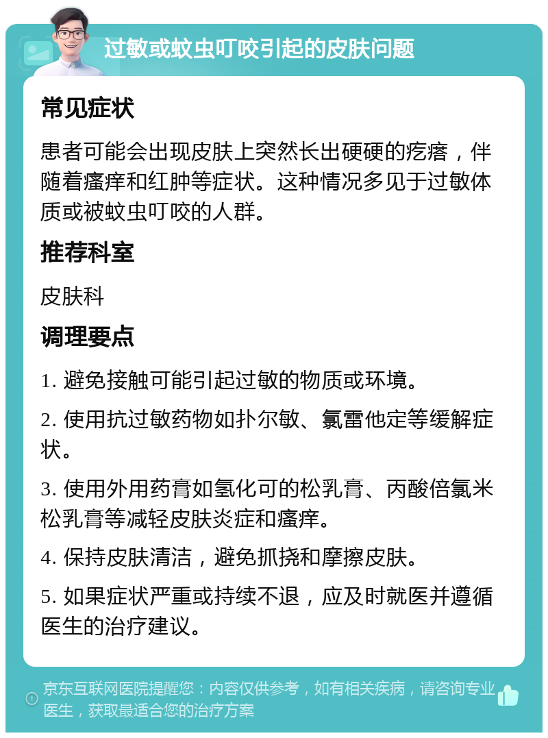 过敏或蚊虫叮咬引起的皮肤问题 常见症状 患者可能会出现皮肤上突然长出硬硬的疙瘩，伴随着瘙痒和红肿等症状。这种情况多见于过敏体质或被蚊虫叮咬的人群。 推荐科室 皮肤科 调理要点 1. 避免接触可能引起过敏的物质或环境。 2. 使用抗过敏药物如扑尔敏、氯雷他定等缓解症状。 3. 使用外用药膏如氢化可的松乳膏、丙酸倍氯米松乳膏等减轻皮肤炎症和瘙痒。 4. 保持皮肤清洁，避免抓挠和摩擦皮肤。 5. 如果症状严重或持续不退，应及时就医并遵循医生的治疗建议。