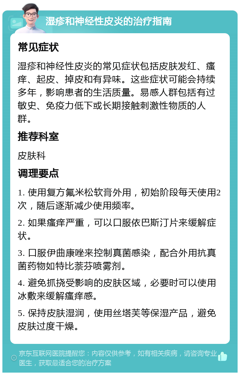 湿疹和神经性皮炎的治疗指南 常见症状 湿疹和神经性皮炎的常见症状包括皮肤发红、瘙痒、起皮、掉皮和有异味。这些症状可能会持续多年，影响患者的生活质量。易感人群包括有过敏史、免疫力低下或长期接触刺激性物质的人群。 推荐科室 皮肤科 调理要点 1. 使用复方氟米松软膏外用，初始阶段每天使用2次，随后逐渐减少使用频率。 2. 如果瘙痒严重，可以口服依巴斯汀片来缓解症状。 3. 口服伊曲康唑来控制真菌感染，配合外用抗真菌药物如特比萘芬喷雾剂。 4. 避免抓挠受影响的皮肤区域，必要时可以使用冰敷来缓解瘙痒感。 5. 保持皮肤湿润，使用丝塔芙等保湿产品，避免皮肤过度干燥。