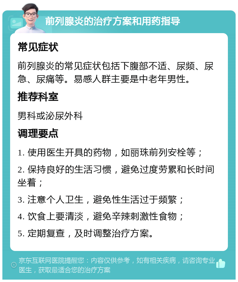 前列腺炎的治疗方案和用药指导 常见症状 前列腺炎的常见症状包括下腹部不适、尿频、尿急、尿痛等。易感人群主要是中老年男性。 推荐科室 男科或泌尿外科 调理要点 1. 使用医生开具的药物，如丽珠前列安栓等； 2. 保持良好的生活习惯，避免过度劳累和长时间坐着； 3. 注意个人卫生，避免性生活过于频繁； 4. 饮食上要清淡，避免辛辣刺激性食物； 5. 定期复查，及时调整治疗方案。