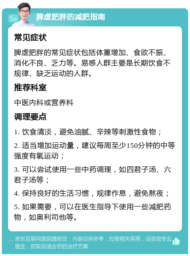 脾虚肥胖的减肥指南 常见症状 脾虚肥胖的常见症状包括体重增加、食欲不振、消化不良、乏力等。易感人群主要是长期饮食不规律、缺乏运动的人群。 推荐科室 中医内科或营养科 调理要点 1. 饮食清淡，避免油腻、辛辣等刺激性食物； 2. 适当增加运动量，建议每周至少150分钟的中等强度有氧运动； 3. 可以尝试使用一些中药调理，如四君子汤、六君子汤等； 4. 保持良好的生活习惯，规律作息，避免熬夜； 5. 如果需要，可以在医生指导下使用一些减肥药物，如奥利司他等。