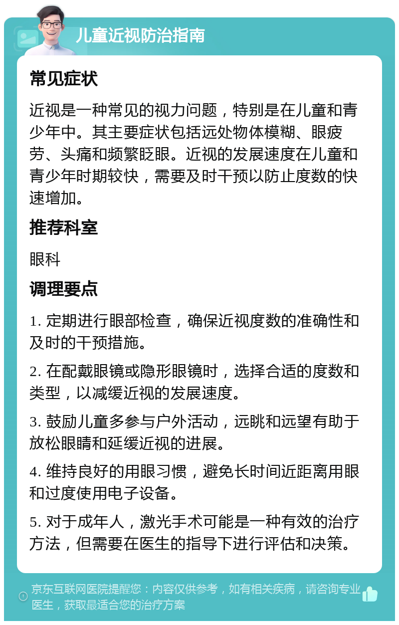 儿童近视防治指南 常见症状 近视是一种常见的视力问题，特别是在儿童和青少年中。其主要症状包括远处物体模糊、眼疲劳、头痛和频繁眨眼。近视的发展速度在儿童和青少年时期较快，需要及时干预以防止度数的快速增加。 推荐科室 眼科 调理要点 1. 定期进行眼部检查，确保近视度数的准确性和及时的干预措施。 2. 在配戴眼镜或隐形眼镜时，选择合适的度数和类型，以减缓近视的发展速度。 3. 鼓励儿童多参与户外活动，远眺和远望有助于放松眼睛和延缓近视的进展。 4. 维持良好的用眼习惯，避免长时间近距离用眼和过度使用电子设备。 5. 对于成年人，激光手术可能是一种有效的治疗方法，但需要在医生的指导下进行评估和决策。