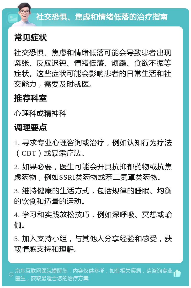 社交恐惧、焦虑和情绪低落的治疗指南 常见症状 社交恐惧、焦虑和情绪低落可能会导致患者出现紧张、反应迟钝、情绪低落、烦躁、食欲不振等症状。这些症状可能会影响患者的日常生活和社交能力，需要及时就医。 推荐科室 心理科或精神科 调理要点 1. 寻求专业心理咨询或治疗，例如认知行为疗法（CBT）或暴露疗法。 2. 如果必要，医生可能会开具抗抑郁药物或抗焦虑药物，例如SSRI类药物或苯二氮䓬类药物。 3. 维持健康的生活方式，包括规律的睡眠、均衡的饮食和适量的运动。 4. 学习和实践放松技巧，例如深呼吸、冥想或瑜伽。 5. 加入支持小组，与其他人分享经验和感受，获取情感支持和理解。