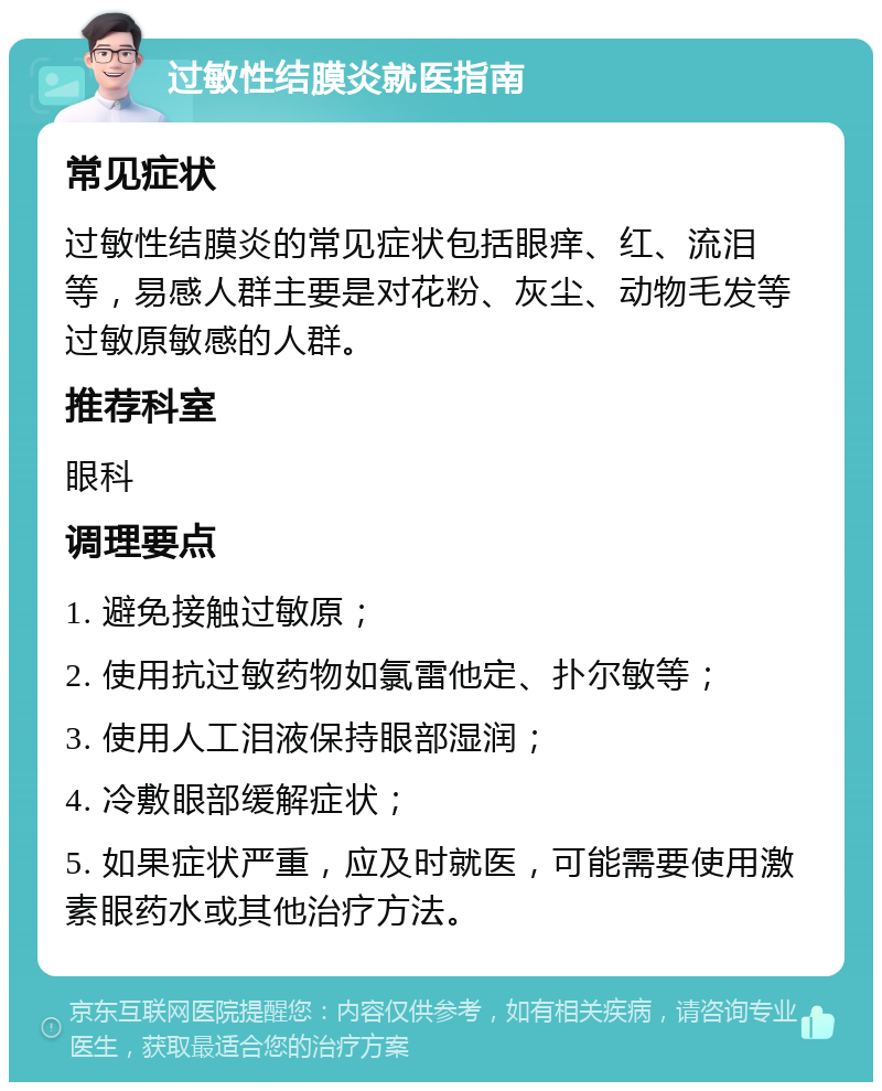 过敏性结膜炎就医指南 常见症状 过敏性结膜炎的常见症状包括眼痒、红、流泪等，易感人群主要是对花粉、灰尘、动物毛发等过敏原敏感的人群。 推荐科室 眼科 调理要点 1. 避免接触过敏原； 2. 使用抗过敏药物如氯雷他定、扑尔敏等； 3. 使用人工泪液保持眼部湿润； 4. 冷敷眼部缓解症状； 5. 如果症状严重，应及时就医，可能需要使用激素眼药水或其他治疗方法。