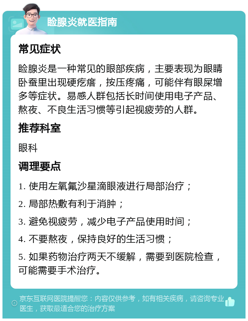 睑腺炎就医指南 常见症状 睑腺炎是一种常见的眼部疾病，主要表现为眼睛卧蚕里出现硬疙瘩，按压疼痛，可能伴有眼屎增多等症状。易感人群包括长时间使用电子产品、熬夜、不良生活习惯等引起视疲劳的人群。 推荐科室 眼科 调理要点 1. 使用左氧氟沙星滴眼液进行局部治疗； 2. 局部热敷有利于消肿； 3. 避免视疲劳，减少电子产品使用时间； 4. 不要熬夜，保持良好的生活习惯； 5. 如果药物治疗两天不缓解，需要到医院检查，可能需要手术治疗。