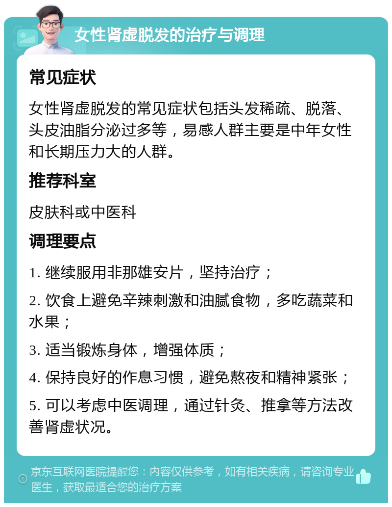 女性肾虚脱发的治疗与调理 常见症状 女性肾虚脱发的常见症状包括头发稀疏、脱落、头皮油脂分泌过多等，易感人群主要是中年女性和长期压力大的人群。 推荐科室 皮肤科或中医科 调理要点 1. 继续服用非那雄安片，坚持治疗； 2. 饮食上避免辛辣刺激和油腻食物，多吃蔬菜和水果； 3. 适当锻炼身体，增强体质； 4. 保持良好的作息习惯，避免熬夜和精神紧张； 5. 可以考虑中医调理，通过针灸、推拿等方法改善肾虚状况。