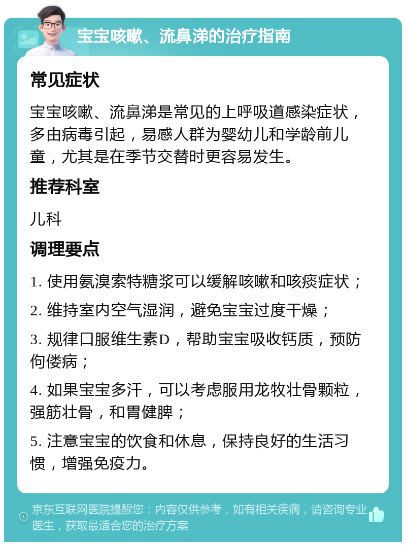 宝宝咳嗽、流鼻涕的治疗指南 常见症状 宝宝咳嗽、流鼻涕是常见的上呼吸道感染症状，多由病毒引起，易感人群为婴幼儿和学龄前儿童，尤其是在季节交替时更容易发生。 推荐科室 儿科 调理要点 1. 使用氨溴索特糖浆可以缓解咳嗽和咳痰症状； 2. 维持室内空气湿润，避免宝宝过度干燥； 3. 规律口服维生素D，帮助宝宝吸收钙质，预防佝偻病； 4. 如果宝宝多汗，可以考虑服用龙牧壮骨颗粒，强筋壮骨，和胃健脾； 5. 注意宝宝的饮食和休息，保持良好的生活习惯，增强免疫力。