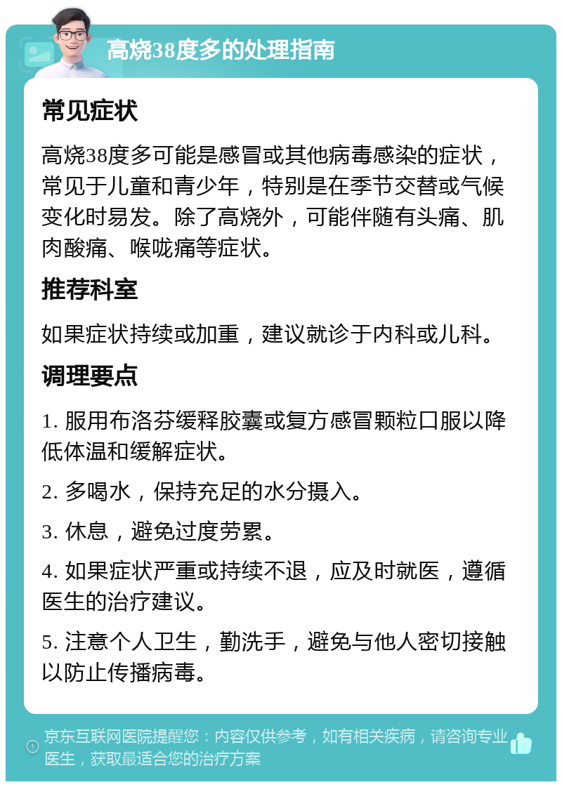 高烧38度多的处理指南 常见症状 高烧38度多可能是感冒或其他病毒感染的症状，常见于儿童和青少年，特别是在季节交替或气候变化时易发。除了高烧外，可能伴随有头痛、肌肉酸痛、喉咙痛等症状。 推荐科室 如果症状持续或加重，建议就诊于内科或儿科。 调理要点 1. 服用布洛芬缓释胶囊或复方感冒颗粒口服以降低体温和缓解症状。 2. 多喝水，保持充足的水分摄入。 3. 休息，避免过度劳累。 4. 如果症状严重或持续不退，应及时就医，遵循医生的治疗建议。 5. 注意个人卫生，勤洗手，避免与他人密切接触以防止传播病毒。