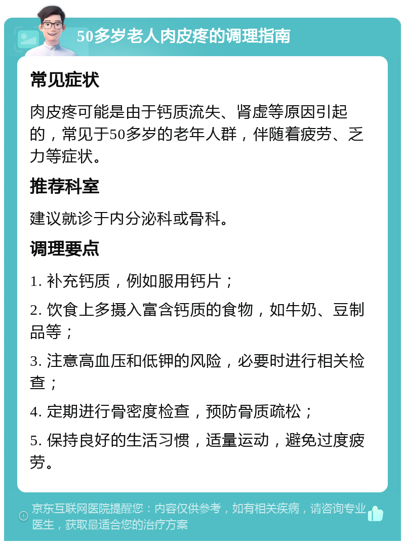 50多岁老人肉皮疼的调理指南 常见症状 肉皮疼可能是由于钙质流失、肾虚等原因引起的，常见于50多岁的老年人群，伴随着疲劳、乏力等症状。 推荐科室 建议就诊于内分泌科或骨科。 调理要点 1. 补充钙质，例如服用钙片； 2. 饮食上多摄入富含钙质的食物，如牛奶、豆制品等； 3. 注意高血压和低钾的风险，必要时进行相关检查； 4. 定期进行骨密度检查，预防骨质疏松； 5. 保持良好的生活习惯，适量运动，避免过度疲劳。