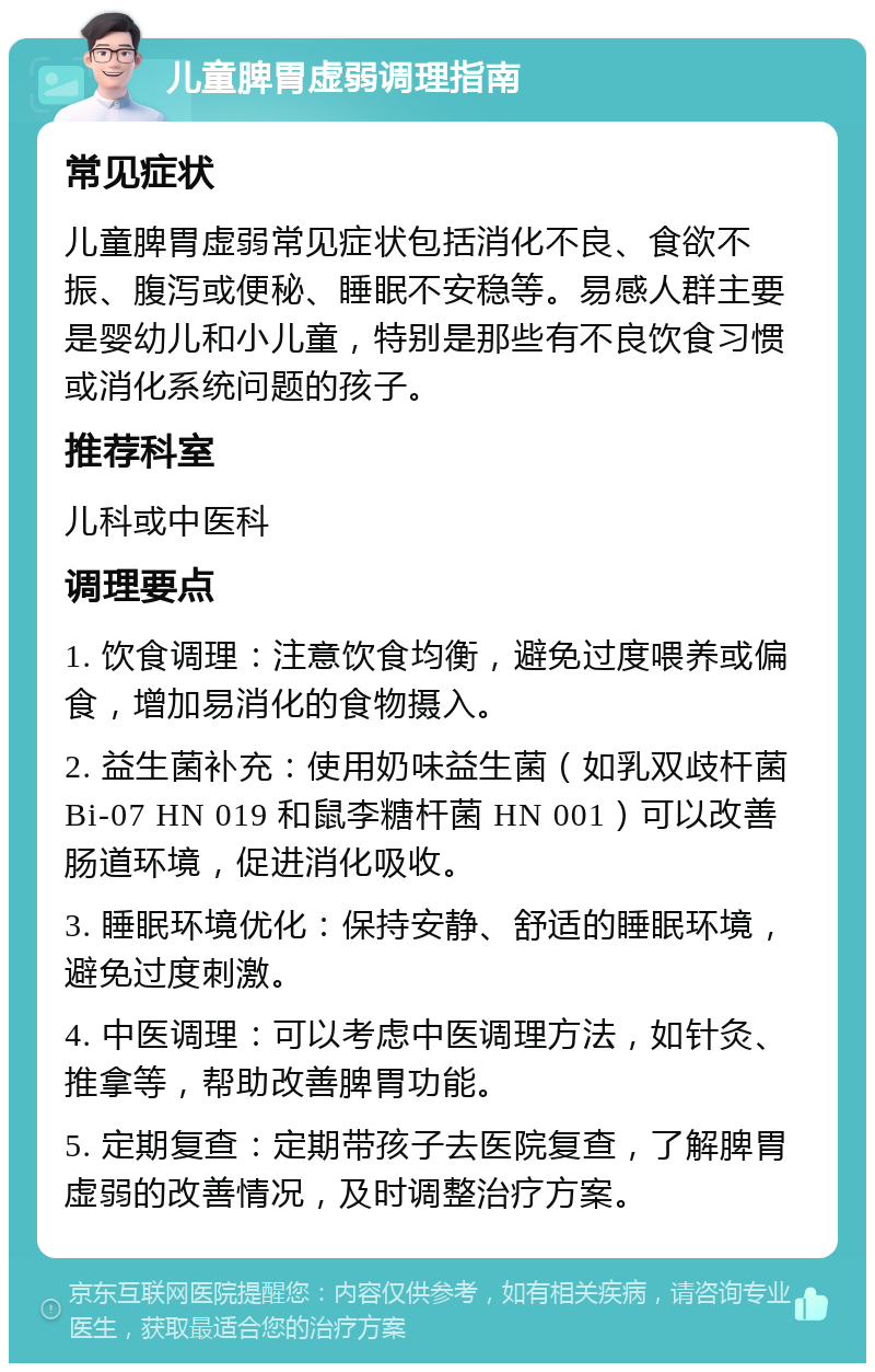 儿童脾胃虚弱调理指南 常见症状 儿童脾胃虚弱常见症状包括消化不良、食欲不振、腹泻或便秘、睡眠不安稳等。易感人群主要是婴幼儿和小儿童，特别是那些有不良饮食习惯或消化系统问题的孩子。 推荐科室 儿科或中医科 调理要点 1. 饮食调理：注意饮食均衡，避免过度喂养或偏食，增加易消化的食物摄入。 2. 益生菌补充：使用奶味益生菌（如乳双歧杆菌Bi-07 HN 019 和鼠李糖杆菌 HN 001）可以改善肠道环境，促进消化吸收。 3. 睡眠环境优化：保持安静、舒适的睡眠环境，避免过度刺激。 4. 中医调理：可以考虑中医调理方法，如针灸、推拿等，帮助改善脾胃功能。 5. 定期复查：定期带孩子去医院复查，了解脾胃虚弱的改善情况，及时调整治疗方案。