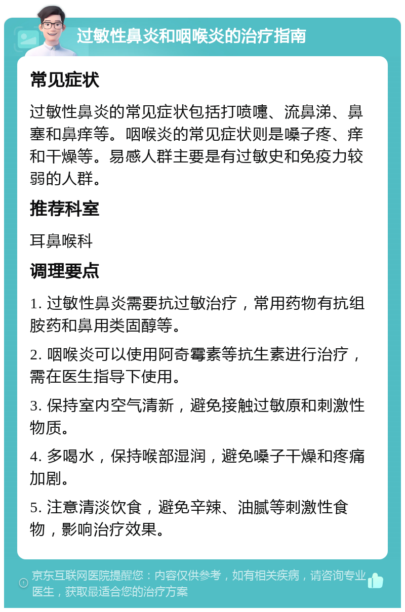 过敏性鼻炎和咽喉炎的治疗指南 常见症状 过敏性鼻炎的常见症状包括打喷嚏、流鼻涕、鼻塞和鼻痒等。咽喉炎的常见症状则是嗓子疼、痒和干燥等。易感人群主要是有过敏史和免疫力较弱的人群。 推荐科室 耳鼻喉科 调理要点 1. 过敏性鼻炎需要抗过敏治疗，常用药物有抗组胺药和鼻用类固醇等。 2. 咽喉炎可以使用阿奇霉素等抗生素进行治疗，需在医生指导下使用。 3. 保持室内空气清新，避免接触过敏原和刺激性物质。 4. 多喝水，保持喉部湿润，避免嗓子干燥和疼痛加剧。 5. 注意清淡饮食，避免辛辣、油腻等刺激性食物，影响治疗效果。