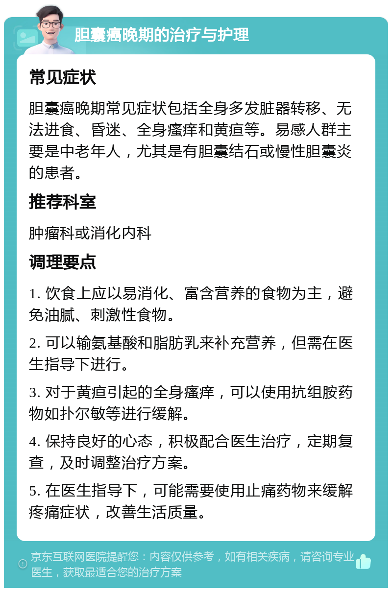 胆囊癌晚期的治疗与护理 常见症状 胆囊癌晚期常见症状包括全身多发脏器转移、无法进食、昏迷、全身瘙痒和黄疸等。易感人群主要是中老年人，尤其是有胆囊结石或慢性胆囊炎的患者。 推荐科室 肿瘤科或消化内科 调理要点 1. 饮食上应以易消化、富含营养的食物为主，避免油腻、刺激性食物。 2. 可以输氨基酸和脂肪乳来补充营养，但需在医生指导下进行。 3. 对于黄疸引起的全身瘙痒，可以使用抗组胺药物如扑尔敏等进行缓解。 4. 保持良好的心态，积极配合医生治疗，定期复查，及时调整治疗方案。 5. 在医生指导下，可能需要使用止痛药物来缓解疼痛症状，改善生活质量。