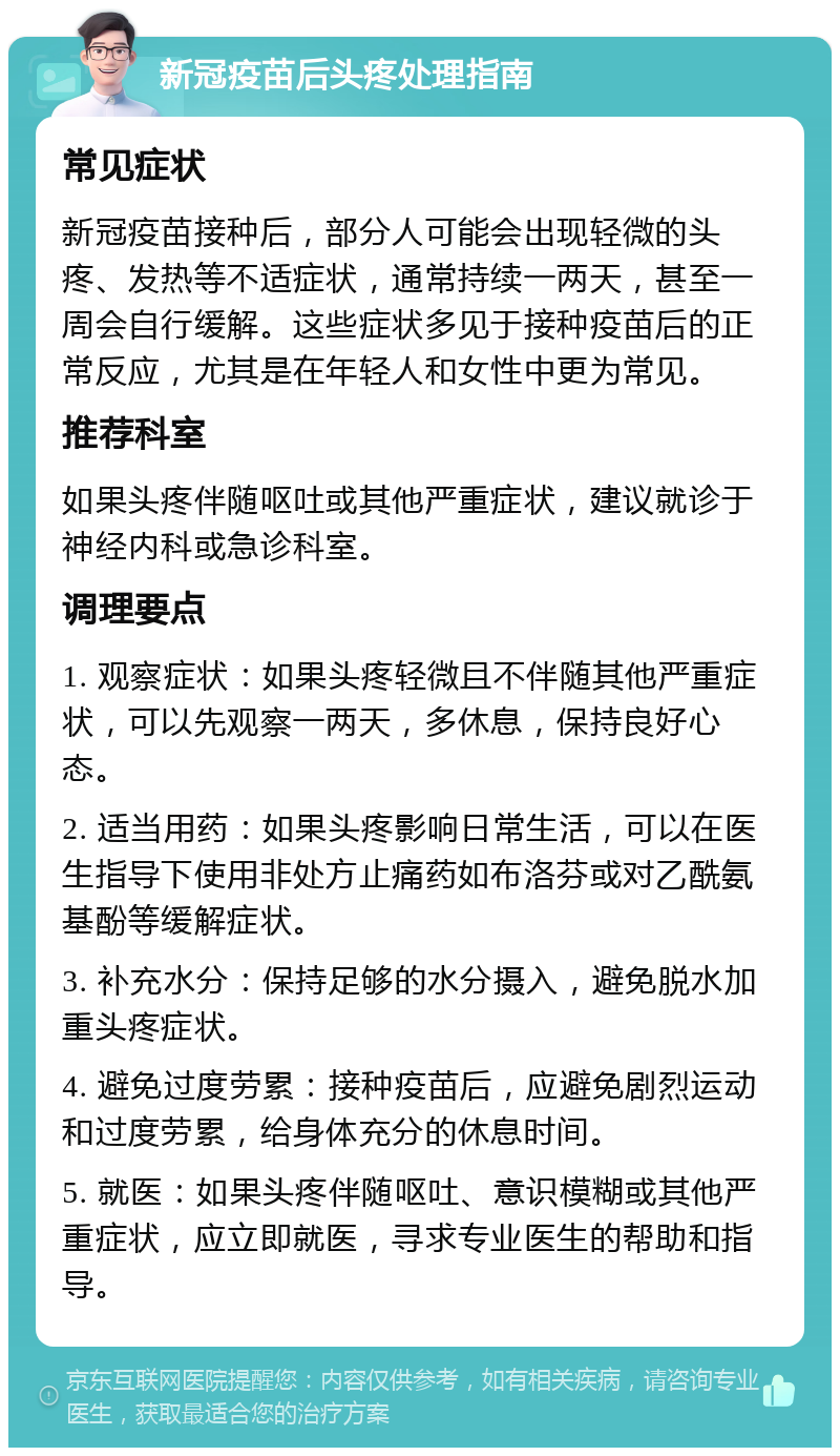 新冠疫苗后头疼处理指南 常见症状 新冠疫苗接种后，部分人可能会出现轻微的头疼、发热等不适症状，通常持续一两天，甚至一周会自行缓解。这些症状多见于接种疫苗后的正常反应，尤其是在年轻人和女性中更为常见。 推荐科室 如果头疼伴随呕吐或其他严重症状，建议就诊于神经内科或急诊科室。 调理要点 1. 观察症状：如果头疼轻微且不伴随其他严重症状，可以先观察一两天，多休息，保持良好心态。 2. 适当用药：如果头疼影响日常生活，可以在医生指导下使用非处方止痛药如布洛芬或对乙酰氨基酚等缓解症状。 3. 补充水分：保持足够的水分摄入，避免脱水加重头疼症状。 4. 避免过度劳累：接种疫苗后，应避免剧烈运动和过度劳累，给身体充分的休息时间。 5. 就医：如果头疼伴随呕吐、意识模糊或其他严重症状，应立即就医，寻求专业医生的帮助和指导。