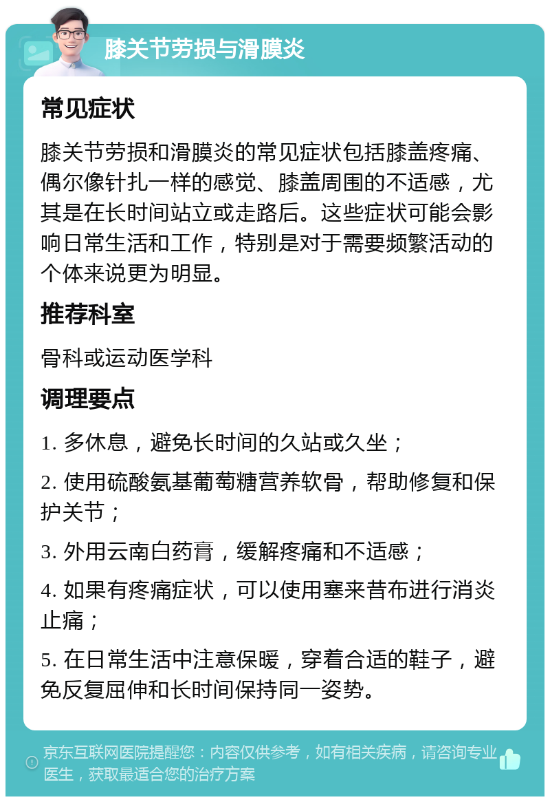 膝关节劳损与滑膜炎 常见症状 膝关节劳损和滑膜炎的常见症状包括膝盖疼痛、偶尔像针扎一样的感觉、膝盖周围的不适感，尤其是在长时间站立或走路后。这些症状可能会影响日常生活和工作，特别是对于需要频繁活动的个体来说更为明显。 推荐科室 骨科或运动医学科 调理要点 1. 多休息，避免长时间的久站或久坐； 2. 使用硫酸氨基葡萄糖营养软骨，帮助修复和保护关节； 3. 外用云南白药膏，缓解疼痛和不适感； 4. 如果有疼痛症状，可以使用塞来昔布进行消炎止痛； 5. 在日常生活中注意保暖，穿着合适的鞋子，避免反复屈伸和长时间保持同一姿势。