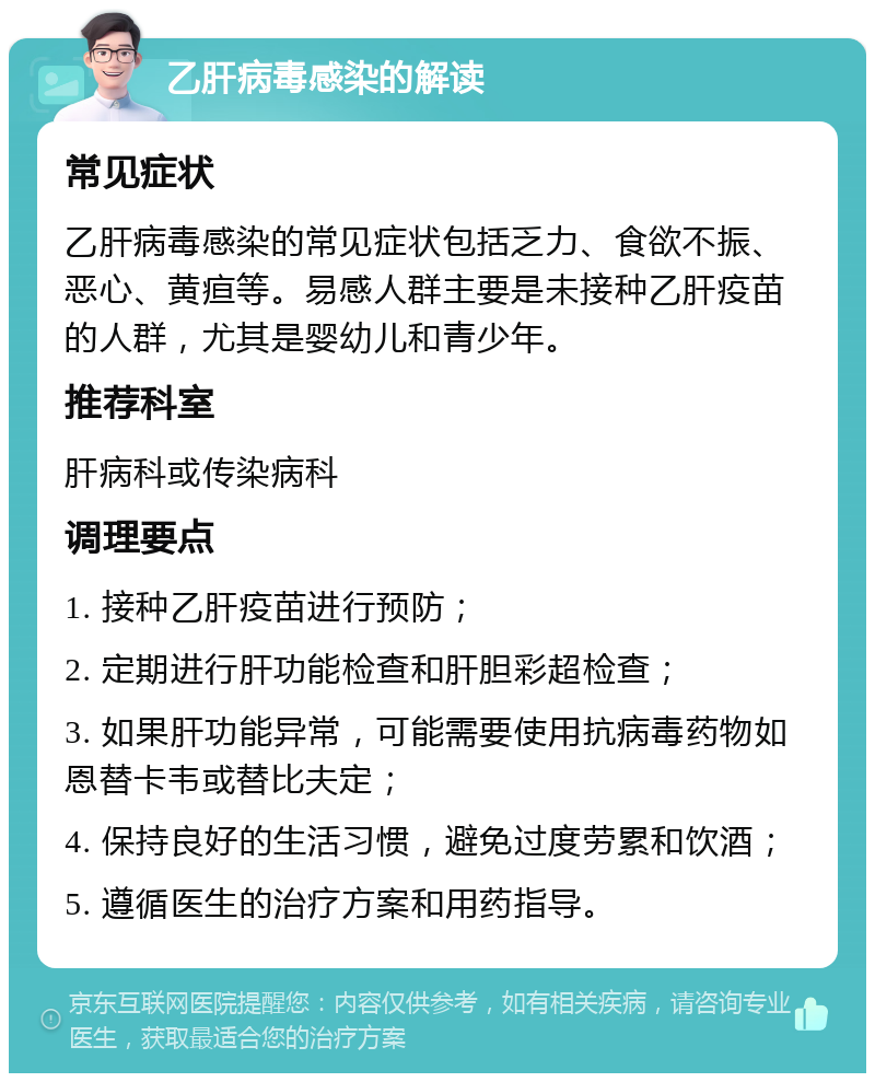 乙肝病毒感染的解读 常见症状 乙肝病毒感染的常见症状包括乏力、食欲不振、恶心、黄疸等。易感人群主要是未接种乙肝疫苗的人群，尤其是婴幼儿和青少年。 推荐科室 肝病科或传染病科 调理要点 1. 接种乙肝疫苗进行预防； 2. 定期进行肝功能检查和肝胆彩超检查； 3. 如果肝功能异常，可能需要使用抗病毒药物如恩替卡韦或替比夫定； 4. 保持良好的生活习惯，避免过度劳累和饮酒； 5. 遵循医生的治疗方案和用药指导。