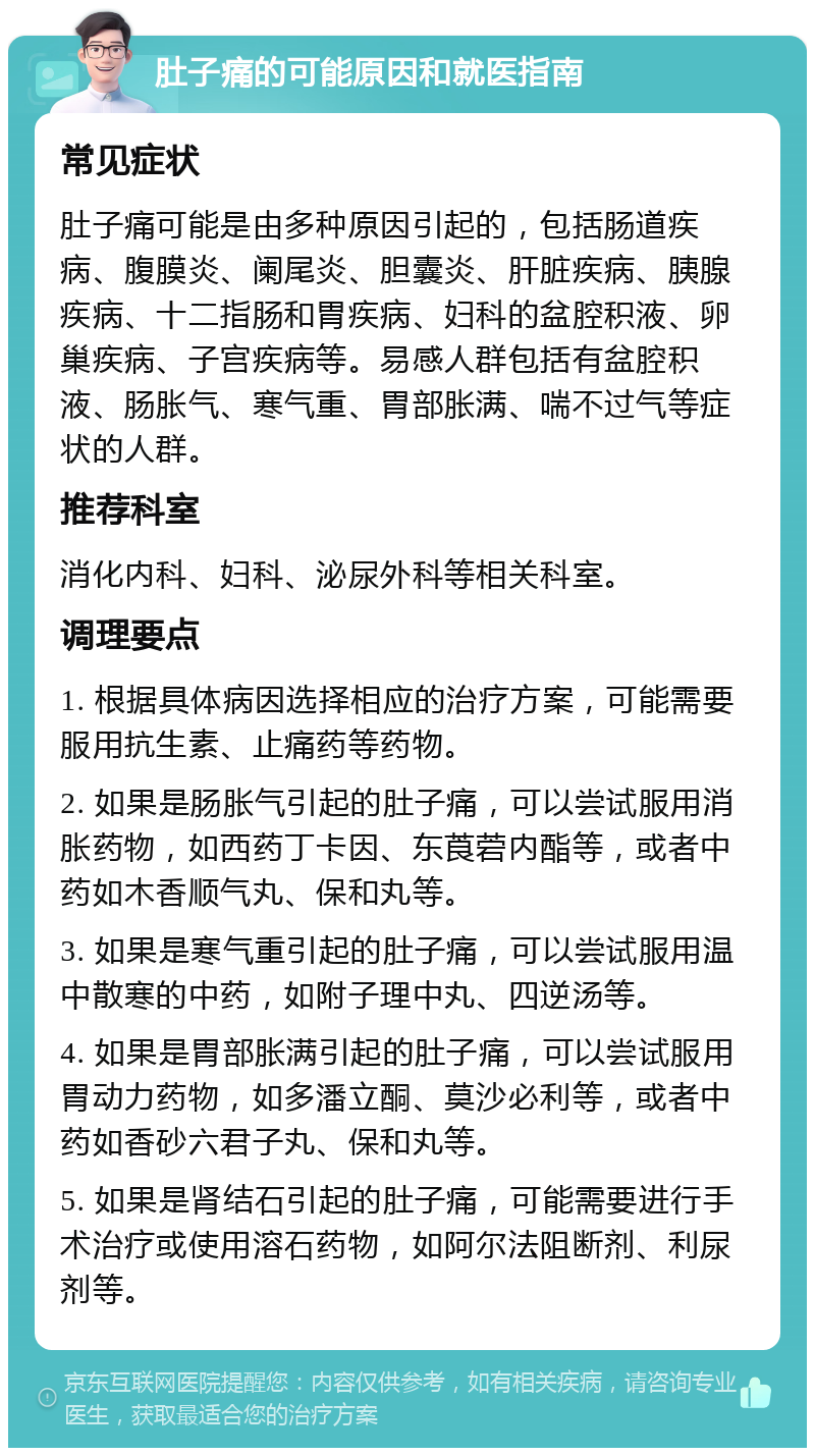 肚子痛的可能原因和就医指南 常见症状 肚子痛可能是由多种原因引起的，包括肠道疾病、腹膜炎、阑尾炎、胆囊炎、肝脏疾病、胰腺疾病、十二指肠和胃疾病、妇科的盆腔积液、卵巢疾病、子宫疾病等。易感人群包括有盆腔积液、肠胀气、寒气重、胃部胀满、喘不过气等症状的人群。 推荐科室 消化内科、妇科、泌尿外科等相关科室。 调理要点 1. 根据具体病因选择相应的治疗方案，可能需要服用抗生素、止痛药等药物。 2. 如果是肠胀气引起的肚子痛，可以尝试服用消胀药物，如西药丁卡因、东莨菪内酯等，或者中药如木香顺气丸、保和丸等。 3. 如果是寒气重引起的肚子痛，可以尝试服用温中散寒的中药，如附子理中丸、四逆汤等。 4. 如果是胃部胀满引起的肚子痛，可以尝试服用胃动力药物，如多潘立酮、莫沙必利等，或者中药如香砂六君子丸、保和丸等。 5. 如果是肾结石引起的肚子痛，可能需要进行手术治疗或使用溶石药物，如阿尔法阻断剂、利尿剂等。