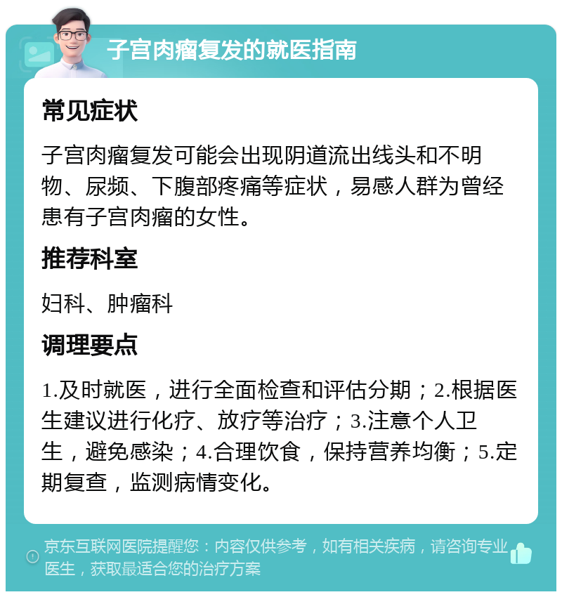 子宫肉瘤复发的就医指南 常见症状 子宫肉瘤复发可能会出现阴道流出线头和不明物、尿频、下腹部疼痛等症状，易感人群为曾经患有子宫肉瘤的女性。 推荐科室 妇科、肿瘤科 调理要点 1.及时就医，进行全面检查和评估分期；2.根据医生建议进行化疗、放疗等治疗；3.注意个人卫生，避免感染；4.合理饮食，保持营养均衡；5.定期复查，监测病情变化。