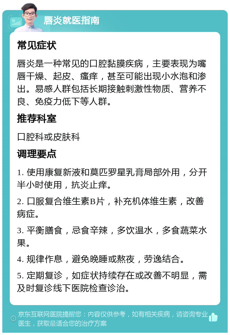 唇炎就医指南 常见症状 唇炎是一种常见的口腔黏膜疾病，主要表现为嘴唇干燥、起皮、瘙痒，甚至可能出现小水泡和渗出。易感人群包括长期接触刺激性物质、营养不良、免疫力低下等人群。 推荐科室 口腔科或皮肤科 调理要点 1. 使用康复新液和莫匹罗星乳膏局部外用，分开半小时使用，抗炎止痒。 2. 口服复合维生素B片，补充机体维生素，改善病症。 3. 平衡膳食，忌食辛辣，多饮温水，多食蔬菜水果。 4. 规律作息，避免晚睡或熬夜，劳逸结合。 5. 定期复诊，如症状持续存在或改善不明显，需及时复诊线下医院检查诊治。