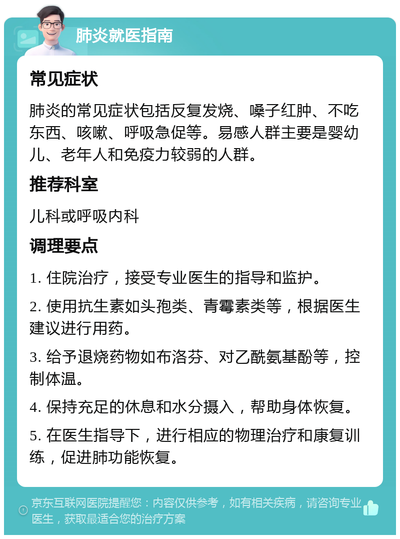 肺炎就医指南 常见症状 肺炎的常见症状包括反复发烧、嗓子红肿、不吃东西、咳嗽、呼吸急促等。易感人群主要是婴幼儿、老年人和免疫力较弱的人群。 推荐科室 儿科或呼吸内科 调理要点 1. 住院治疗，接受专业医生的指导和监护。 2. 使用抗生素如头孢类、青霉素类等，根据医生建议进行用药。 3. 给予退烧药物如布洛芬、对乙酰氨基酚等，控制体温。 4. 保持充足的休息和水分摄入，帮助身体恢复。 5. 在医生指导下，进行相应的物理治疗和康复训练，促进肺功能恢复。