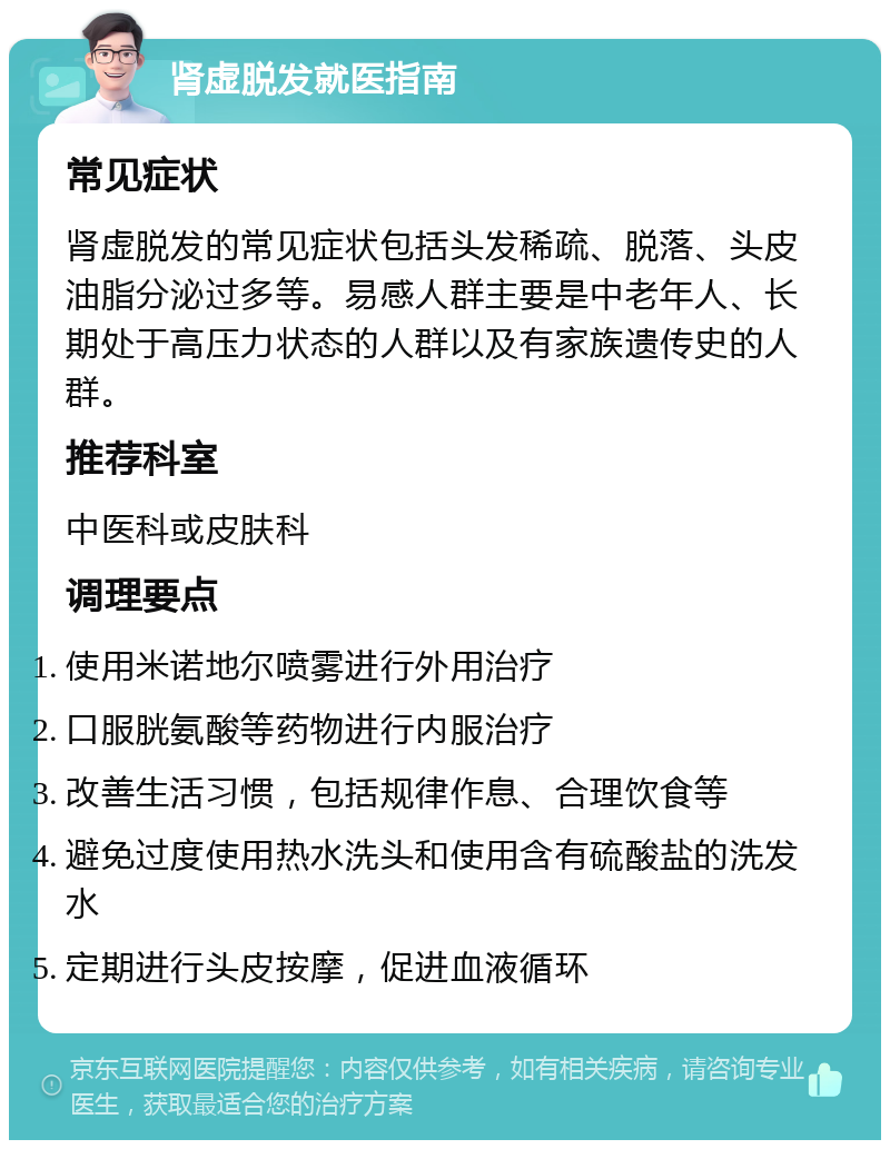 肾虚脱发就医指南 常见症状 肾虚脱发的常见症状包括头发稀疏、脱落、头皮油脂分泌过多等。易感人群主要是中老年人、长期处于高压力状态的人群以及有家族遗传史的人群。 推荐科室 中医科或皮肤科 调理要点 使用米诺地尔喷雾进行外用治疗 口服胱氨酸等药物进行内服治疗 改善生活习惯，包括规律作息、合理饮食等 避免过度使用热水洗头和使用含有硫酸盐的洗发水 定期进行头皮按摩，促进血液循环