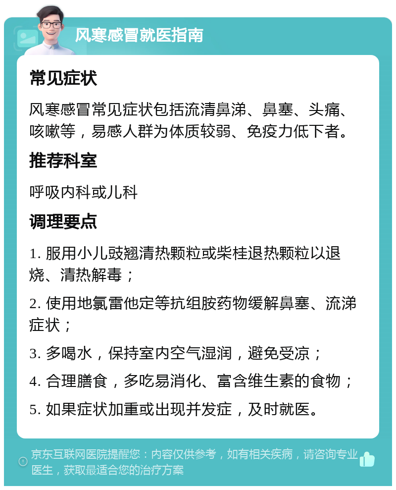 风寒感冒就医指南 常见症状 风寒感冒常见症状包括流清鼻涕、鼻塞、头痛、咳嗽等，易感人群为体质较弱、免疫力低下者。 推荐科室 呼吸内科或儿科 调理要点 1. 服用小儿豉翘清热颗粒或柴桂退热颗粒以退烧、清热解毒； 2. 使用地氯雷他定等抗组胺药物缓解鼻塞、流涕症状； 3. 多喝水，保持室内空气湿润，避免受凉； 4. 合理膳食，多吃易消化、富含维生素的食物； 5. 如果症状加重或出现并发症，及时就医。