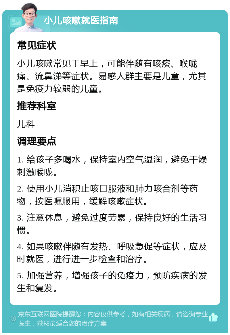 小儿咳嗽就医指南 常见症状 小儿咳嗽常见于早上，可能伴随有咳痰、喉咙痛、流鼻涕等症状。易感人群主要是儿童，尤其是免疫力较弱的儿童。 推荐科室 儿科 调理要点 1. 给孩子多喝水，保持室内空气湿润，避免干燥刺激喉咙。 2. 使用小儿消积止咳口服液和肺力咳合剂等药物，按医嘱服用，缓解咳嗽症状。 3. 注意休息，避免过度劳累，保持良好的生活习惯。 4. 如果咳嗽伴随有发热、呼吸急促等症状，应及时就医，进行进一步检查和治疗。 5. 加强营养，增强孩子的免疫力，预防疾病的发生和复发。