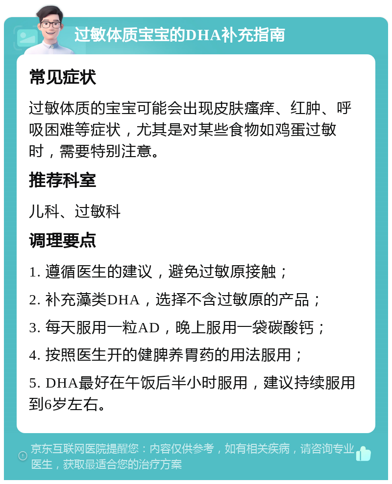 过敏体质宝宝的DHA补充指南 常见症状 过敏体质的宝宝可能会出现皮肤瘙痒、红肿、呼吸困难等症状，尤其是对某些食物如鸡蛋过敏时，需要特别注意。 推荐科室 儿科、过敏科 调理要点 1. 遵循医生的建议，避免过敏原接触； 2. 补充藻类DHA，选择不含过敏原的产品； 3. 每天服用一粒AD，晚上服用一袋碳酸钙； 4. 按照医生开的健脾养胃药的用法服用； 5. DHA最好在午饭后半小时服用，建议持续服用到6岁左右。