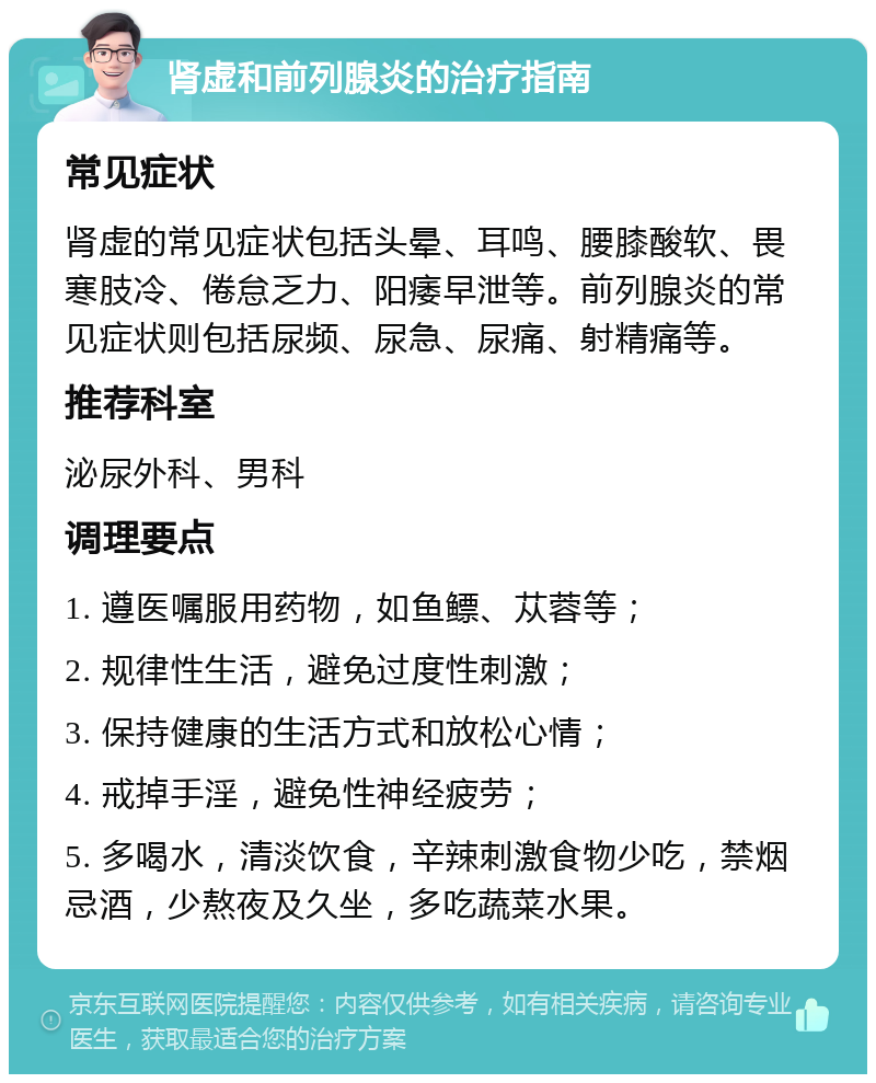 肾虚和前列腺炎的治疗指南 常见症状 肾虚的常见症状包括头晕、耳鸣、腰膝酸软、畏寒肢冷、倦怠乏力、阳痿早泄等。前列腺炎的常见症状则包括尿频、尿急、尿痛、射精痛等。 推荐科室 泌尿外科、男科 调理要点 1. 遵医嘱服用药物，如鱼鳔、苁蓉等； 2. 规律性生活，避免过度性刺激； 3. 保持健康的生活方式和放松心情； 4. 戒掉手淫，避免性神经疲劳； 5. 多喝水，清淡饮食，辛辣刺激食物少吃，禁烟忌酒，少熬夜及久坐，多吃蔬菜水果。