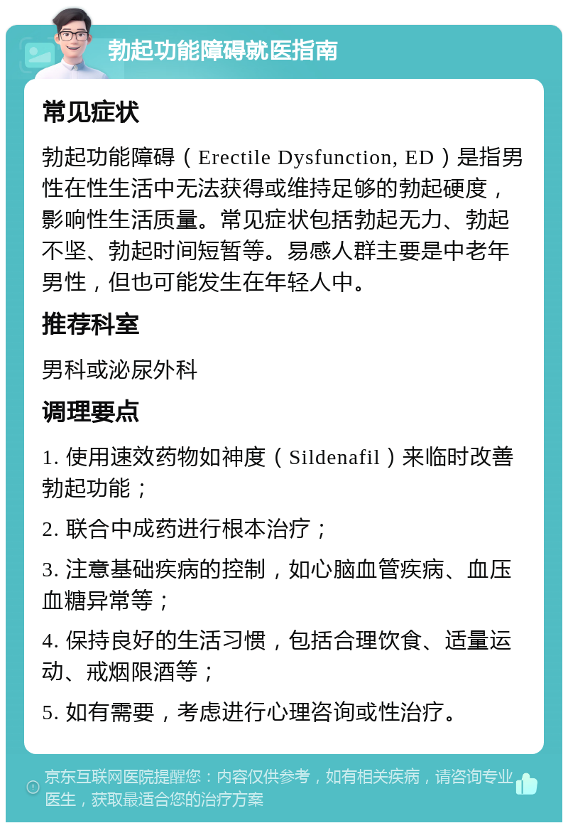 勃起功能障碍就医指南 常见症状 勃起功能障碍（Erectile Dysfunction, ED）是指男性在性生活中无法获得或维持足够的勃起硬度，影响性生活质量。常见症状包括勃起无力、勃起不坚、勃起时间短暂等。易感人群主要是中老年男性，但也可能发生在年轻人中。 推荐科室 男科或泌尿外科 调理要点 1. 使用速效药物如神度（Sildenafil）来临时改善勃起功能； 2. 联合中成药进行根本治疗； 3. 注意基础疾病的控制，如心脑血管疾病、血压血糖异常等； 4. 保持良好的生活习惯，包括合理饮食、适量运动、戒烟限酒等； 5. 如有需要，考虑进行心理咨询或性治疗。