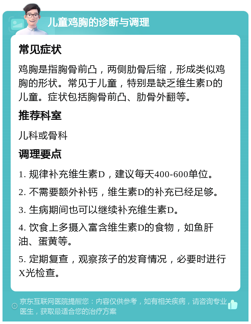 儿童鸡胸的诊断与调理 常见症状 鸡胸是指胸骨前凸，两侧肋骨后缩，形成类似鸡胸的形状。常见于儿童，特别是缺乏维生素D的儿童。症状包括胸骨前凸、肋骨外翻等。 推荐科室 儿科或骨科 调理要点 1. 规律补充维生素D，建议每天400-600单位。 2. 不需要额外补钙，维生素D的补充已经足够。 3. 生病期间也可以继续补充维生素D。 4. 饮食上多摄入富含维生素D的食物，如鱼肝油、蛋黄等。 5. 定期复查，观察孩子的发育情况，必要时进行X光检查。