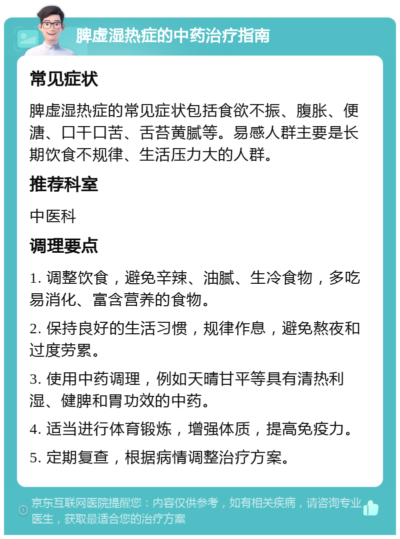 脾虚湿热症的中药治疗指南 常见症状 脾虚湿热症的常见症状包括食欲不振、腹胀、便溏、口干口苦、舌苔黄腻等。易感人群主要是长期饮食不规律、生活压力大的人群。 推荐科室 中医科 调理要点 1. 调整饮食，避免辛辣、油腻、生冷食物，多吃易消化、富含营养的食物。 2. 保持良好的生活习惯，规律作息，避免熬夜和过度劳累。 3. 使用中药调理，例如天晴甘平等具有清热利湿、健脾和胃功效的中药。 4. 适当进行体育锻炼，增强体质，提高免疫力。 5. 定期复查，根据病情调整治疗方案。