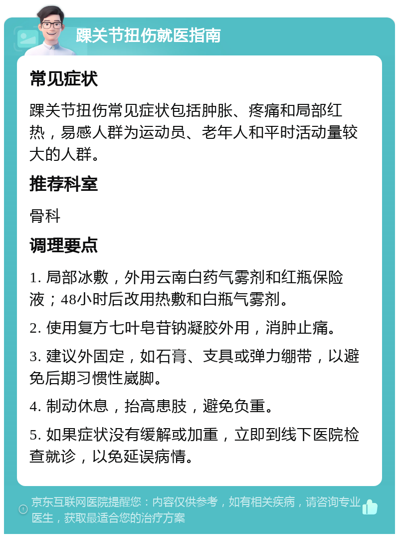 踝关节扭伤就医指南 常见症状 踝关节扭伤常见症状包括肿胀、疼痛和局部红热，易感人群为运动员、老年人和平时活动量较大的人群。 推荐科室 骨科 调理要点 1. 局部冰敷，外用云南白药气雾剂和红瓶保险液；48小时后改用热敷和白瓶气雾剂。 2. 使用复方七叶皂苷钠凝胶外用，消肿止痛。 3. 建议外固定，如石膏、支具或弹力绷带，以避免后期习惯性崴脚。 4. 制动休息，抬高患肢，避免负重。 5. 如果症状没有缓解或加重，立即到线下医院检查就诊，以免延误病情。