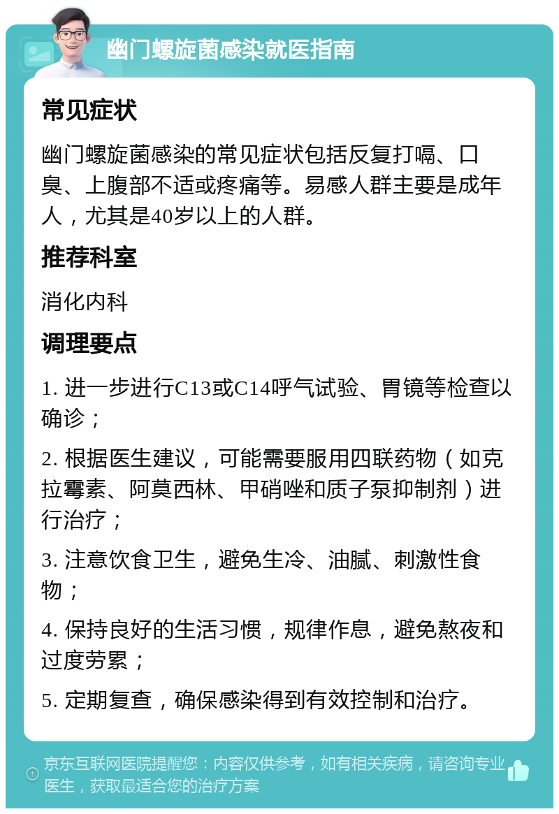 幽门螺旋菌感染就医指南 常见症状 幽门螺旋菌感染的常见症状包括反复打嗝、口臭、上腹部不适或疼痛等。易感人群主要是成年人，尤其是40岁以上的人群。 推荐科室 消化内科 调理要点 1. 进一步进行C13或C14呼气试验、胃镜等检查以确诊； 2. 根据医生建议，可能需要服用四联药物（如克拉霉素、阿莫西林、甲硝唑和质子泵抑制剂）进行治疗； 3. 注意饮食卫生，避免生冷、油腻、刺激性食物； 4. 保持良好的生活习惯，规律作息，避免熬夜和过度劳累； 5. 定期复查，确保感染得到有效控制和治疗。