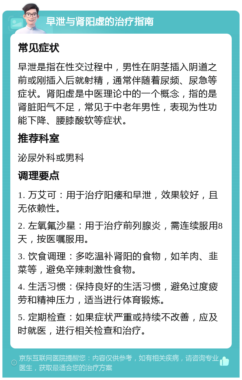 早泄与肾阳虚的治疗指南 常见症状 早泄是指在性交过程中，男性在阴茎插入阴道之前或刚插入后就射精，通常伴随着尿频、尿急等症状。肾阳虚是中医理论中的一个概念，指的是肾脏阳气不足，常见于中老年男性，表现为性功能下降、腰膝酸软等症状。 推荐科室 泌尿外科或男科 调理要点 1. 万艾可：用于治疗阳痿和早泄，效果较好，且无依赖性。 2. 左氧氟沙星：用于治疗前列腺炎，需连续服用8天，按医嘱服用。 3. 饮食调理：多吃温补肾阳的食物，如羊肉、韭菜等，避免辛辣刺激性食物。 4. 生活习惯：保持良好的生活习惯，避免过度疲劳和精神压力，适当进行体育锻炼。 5. 定期检查：如果症状严重或持续不改善，应及时就医，进行相关检查和治疗。