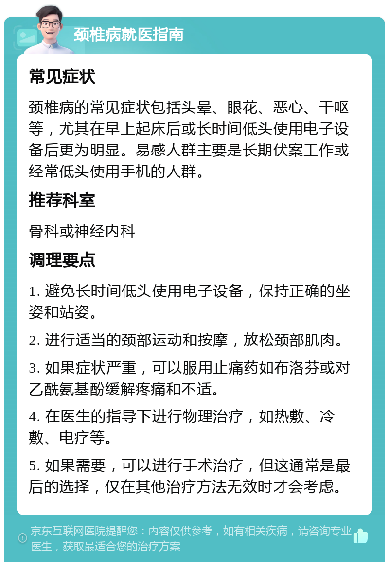 颈椎病就医指南 常见症状 颈椎病的常见症状包括头晕、眼花、恶心、干呕等，尤其在早上起床后或长时间低头使用电子设备后更为明显。易感人群主要是长期伏案工作或经常低头使用手机的人群。 推荐科室 骨科或神经内科 调理要点 1. 避免长时间低头使用电子设备，保持正确的坐姿和站姿。 2. 进行适当的颈部运动和按摩，放松颈部肌肉。 3. 如果症状严重，可以服用止痛药如布洛芬或对乙酰氨基酚缓解疼痛和不适。 4. 在医生的指导下进行物理治疗，如热敷、冷敷、电疗等。 5. 如果需要，可以进行手术治疗，但这通常是最后的选择，仅在其他治疗方法无效时才会考虑。