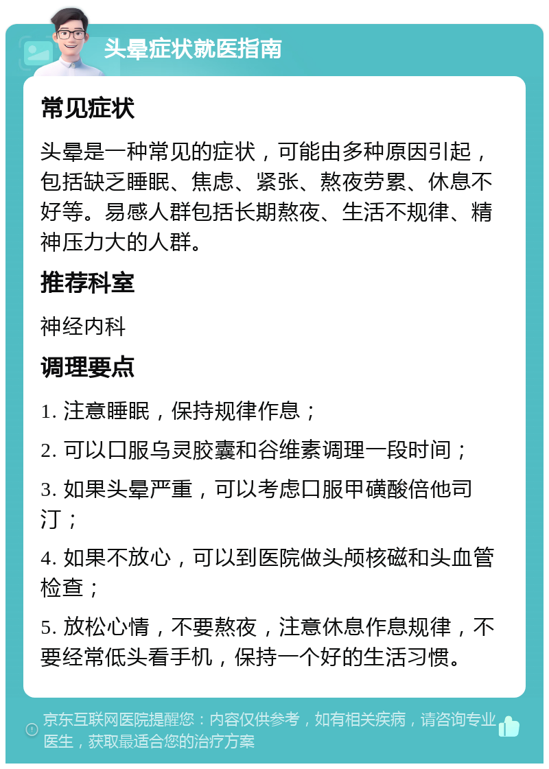 头晕症状就医指南 常见症状 头晕是一种常见的症状，可能由多种原因引起，包括缺乏睡眠、焦虑、紧张、熬夜劳累、休息不好等。易感人群包括长期熬夜、生活不规律、精神压力大的人群。 推荐科室 神经内科 调理要点 1. 注意睡眠，保持规律作息； 2. 可以口服乌灵胶囊和谷维素调理一段时间； 3. 如果头晕严重，可以考虑口服甲磺酸倍他司汀； 4. 如果不放心，可以到医院做头颅核磁和头血管检查； 5. 放松心情，不要熬夜，注意休息作息规律，不要经常低头看手机，保持一个好的生活习惯。