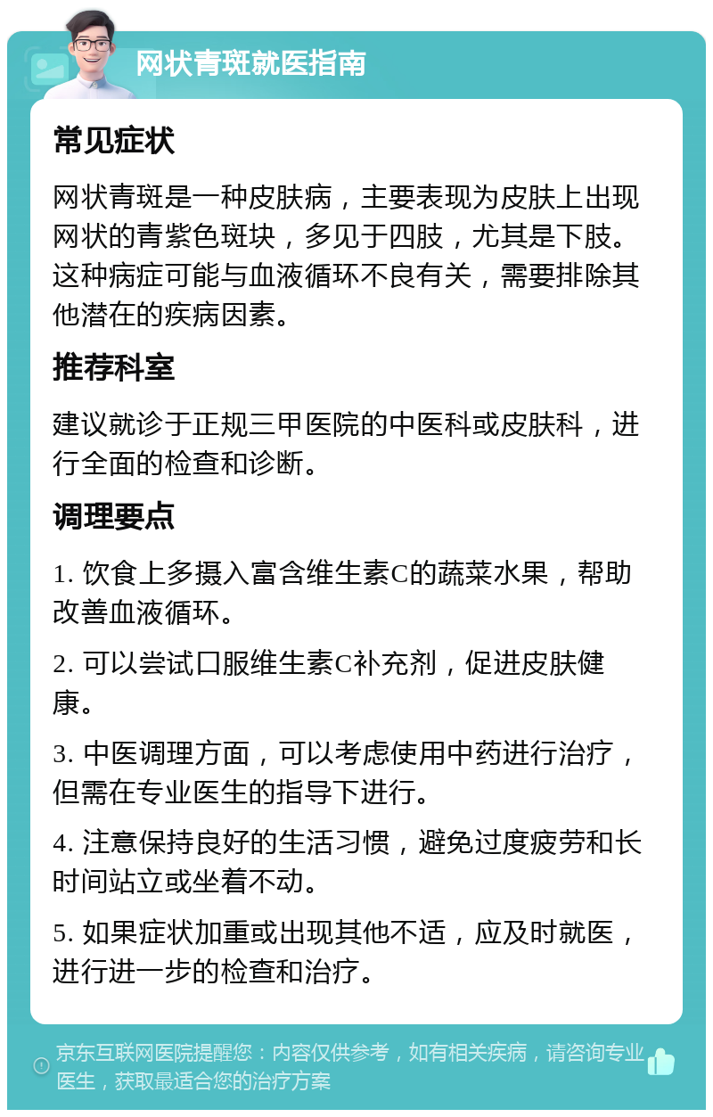 网状青斑就医指南 常见症状 网状青斑是一种皮肤病，主要表现为皮肤上出现网状的青紫色斑块，多见于四肢，尤其是下肢。这种病症可能与血液循环不良有关，需要排除其他潜在的疾病因素。 推荐科室 建议就诊于正规三甲医院的中医科或皮肤科，进行全面的检查和诊断。 调理要点 1. 饮食上多摄入富含维生素C的蔬菜水果，帮助改善血液循环。 2. 可以尝试口服维生素C补充剂，促进皮肤健康。 3. 中医调理方面，可以考虑使用中药进行治疗，但需在专业医生的指导下进行。 4. 注意保持良好的生活习惯，避免过度疲劳和长时间站立或坐着不动。 5. 如果症状加重或出现其他不适，应及时就医，进行进一步的检查和治疗。