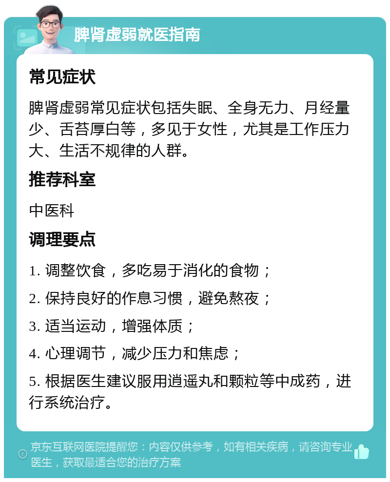 脾肾虚弱就医指南 常见症状 脾肾虚弱常见症状包括失眠、全身无力、月经量少、舌苔厚白等，多见于女性，尤其是工作压力大、生活不规律的人群。 推荐科室 中医科 调理要点 1. 调整饮食，多吃易于消化的食物； 2. 保持良好的作息习惯，避免熬夜； 3. 适当运动，增强体质； 4. 心理调节，减少压力和焦虑； 5. 根据医生建议服用逍遥丸和颗粒等中成药，进行系统治疗。