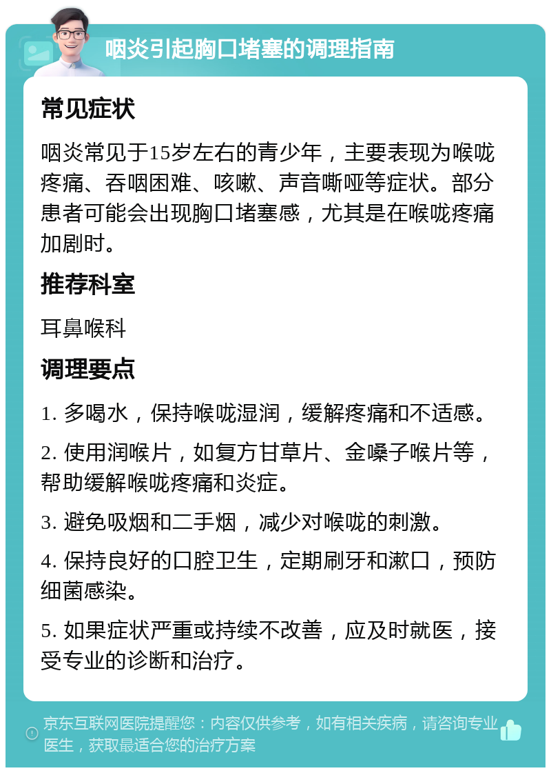 咽炎引起胸口堵塞的调理指南 常见症状 咽炎常见于15岁左右的青少年，主要表现为喉咙疼痛、吞咽困难、咳嗽、声音嘶哑等症状。部分患者可能会出现胸口堵塞感，尤其是在喉咙疼痛加剧时。 推荐科室 耳鼻喉科 调理要点 1. 多喝水，保持喉咙湿润，缓解疼痛和不适感。 2. 使用润喉片，如复方甘草片、金嗓子喉片等，帮助缓解喉咙疼痛和炎症。 3. 避免吸烟和二手烟，减少对喉咙的刺激。 4. 保持良好的口腔卫生，定期刷牙和漱口，预防细菌感染。 5. 如果症状严重或持续不改善，应及时就医，接受专业的诊断和治疗。