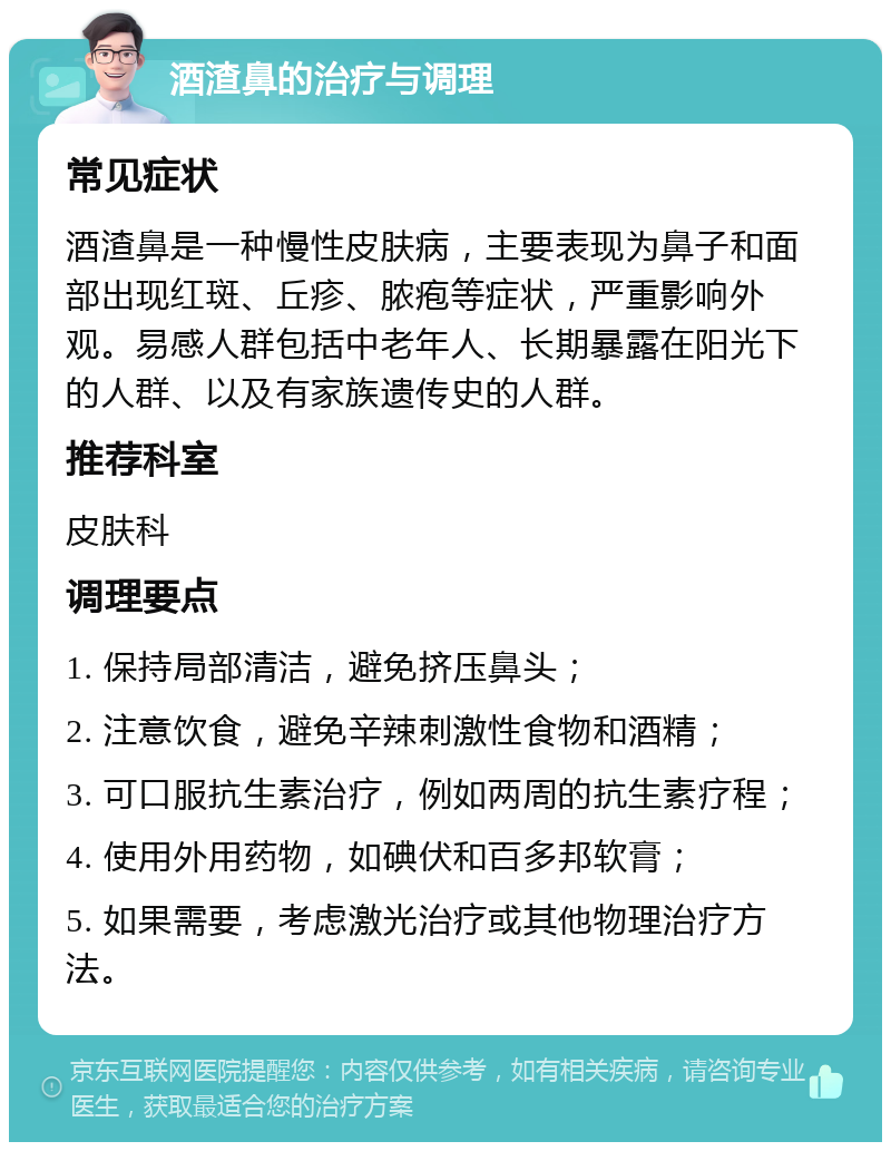 酒渣鼻的治疗与调理 常见症状 酒渣鼻是一种慢性皮肤病，主要表现为鼻子和面部出现红斑、丘疹、脓疱等症状，严重影响外观。易感人群包括中老年人、长期暴露在阳光下的人群、以及有家族遗传史的人群。 推荐科室 皮肤科 调理要点 1. 保持局部清洁，避免挤压鼻头； 2. 注意饮食，避免辛辣刺激性食物和酒精； 3. 可口服抗生素治疗，例如两周的抗生素疗程； 4. 使用外用药物，如碘伏和百多邦软膏； 5. 如果需要，考虑激光治疗或其他物理治疗方法。