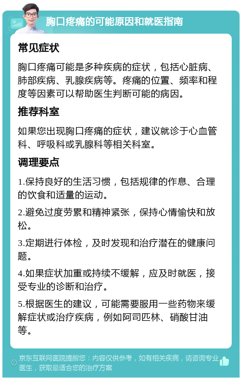 胸口疼痛的可能原因和就医指南 常见症状 胸口疼痛可能是多种疾病的症状，包括心脏病、肺部疾病、乳腺疾病等。疼痛的位置、频率和程度等因素可以帮助医生判断可能的病因。 推荐科室 如果您出现胸口疼痛的症状，建议就诊于心血管科、呼吸科或乳腺科等相关科室。 调理要点 1.保持良好的生活习惯，包括规律的作息、合理的饮食和适量的运动。 2.避免过度劳累和精神紧张，保持心情愉快和放松。 3.定期进行体检，及时发现和治疗潜在的健康问题。 4.如果症状加重或持续不缓解，应及时就医，接受专业的诊断和治疗。 5.根据医生的建议，可能需要服用一些药物来缓解症状或治疗疾病，例如阿司匹林、硝酸甘油等。