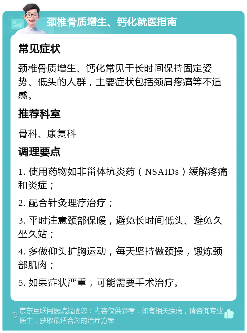 颈椎骨质增生、钙化就医指南 常见症状 颈椎骨质增生、钙化常见于长时间保持固定姿势、低头的人群，主要症状包括颈肩疼痛等不适感。 推荐科室 骨科、康复科 调理要点 1. 使用药物如非甾体抗炎药（NSAIDs）缓解疼痛和炎症； 2. 配合针灸理疗治疗； 3. 平时注意颈部保暖，避免长时间低头、避免久坐久站； 4. 多做仰头扩胸运动，每天坚持做颈操，锻炼颈部肌肉； 5. 如果症状严重，可能需要手术治疗。